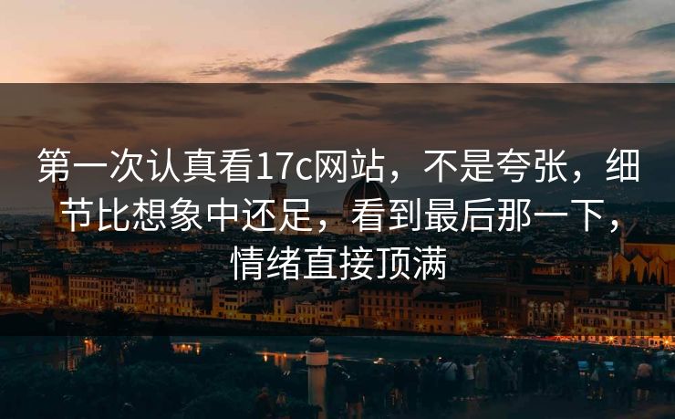 第一次认真看17c网站，不是夸张，细节比想象中还足，看到最后那一下，情绪直接顶满