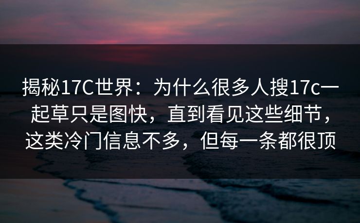 揭秘17C世界：为什么很多人搜17c一起草只是图快，直到看见这些细节，这类冷门信息不多，但每一条都很顶
