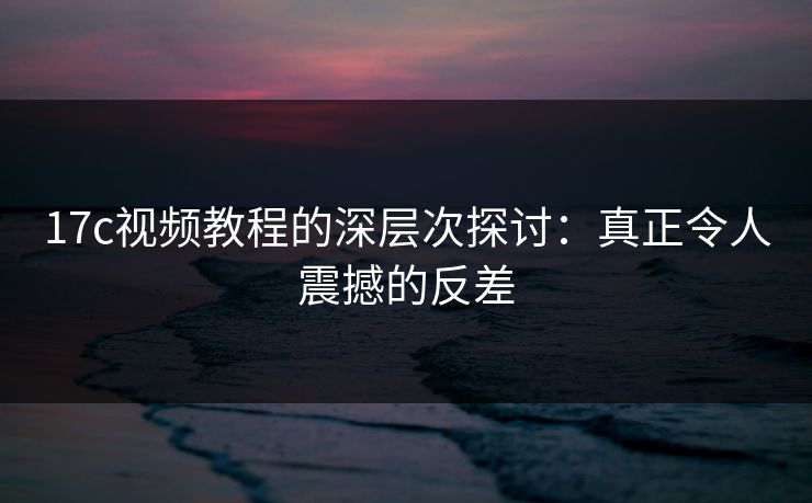 17c视频教程的深层次探讨：真正令人震撼的反差