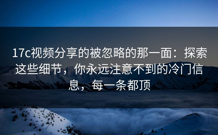 17c视频分享的被忽略的那一面：探索这些细节，你永远注意不到的冷门信息，每一条都顶