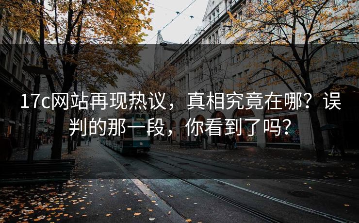 17c网站再现热议，真相究竟在哪？误判的那一段，你看到了吗？