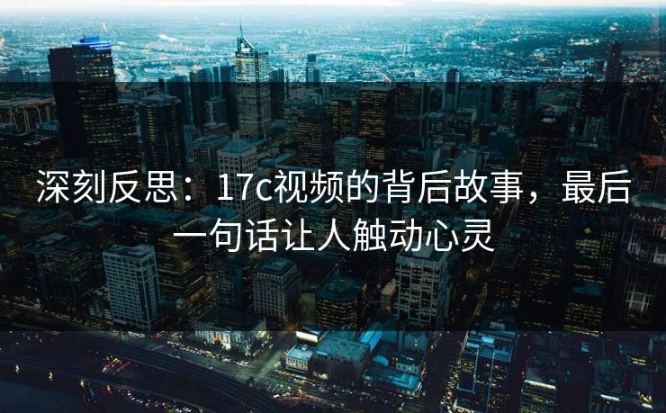 深刻反思：17c视频的背后故事，最后一句话让人触动心灵
