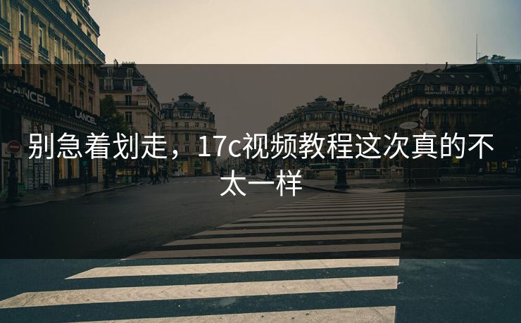 别急着划走，17c视频教程这次真的不太一样
